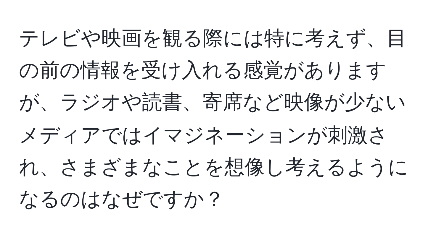 テレビや映画を観る際には特に考えず、目の前の情報を受け入れる感覚がありますが、ラジオや読書、寄席など映像が少ないメディアではイマジネーションが刺激され、さまざまなことを想像し考えるようになるのはなぜですか？