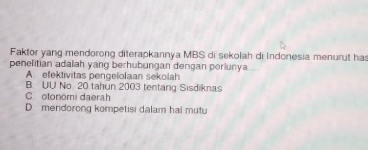 Faktor yang mendorong diterapkannya MBS di sekolah di Indonesia menurut has
penelitian adalah yang berhubungan dengan perlunya
A efektivitas pengelolaan sekolah
B. UU No 20 tahun 2003 tentang Sisdiknas
C otonomi daerah
D mendorong kompetisi dalam hal mutu