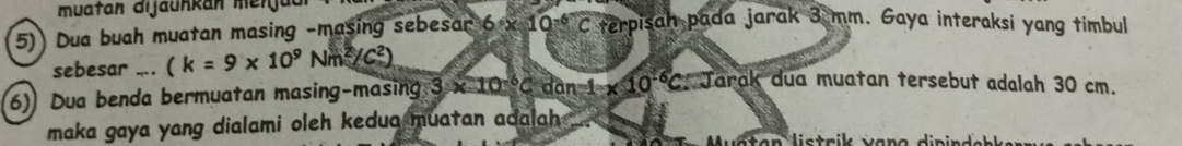 Dua buah muatan masing -masing sebesar 6* 10^(-6)C terpisah pada jarak 3 mm. Gaya interaksi yang timbul 
sebesar .... (k=9* 10^9Nm^2/C^2)
6) Dua benda bermuatan masing-masing 3* 10^(-6)C dan 1* 10^(-6)C : Jarak dua muatan tersebut adalah 30 cm. 
maka gaya yang dialami oleh kedua muatan adalah .