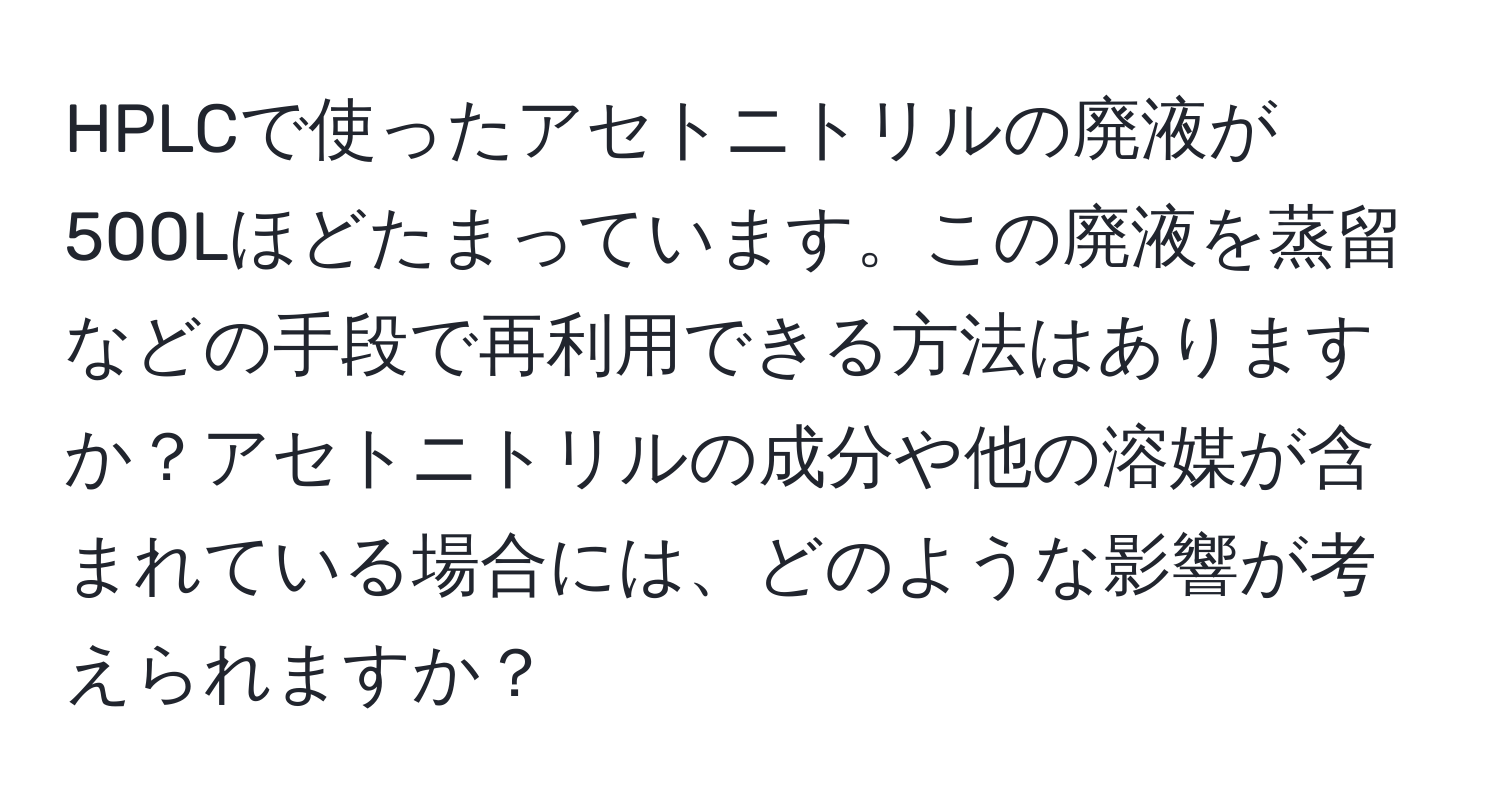 HPLCで使ったアセトニトリルの廃液が500Lほどたまっています。この廃液を蒸留などの手段で再利用できる方法はありますか？アセトニトリルの成分や他の溶媒が含まれている場合には、どのような影響が考えられますか？