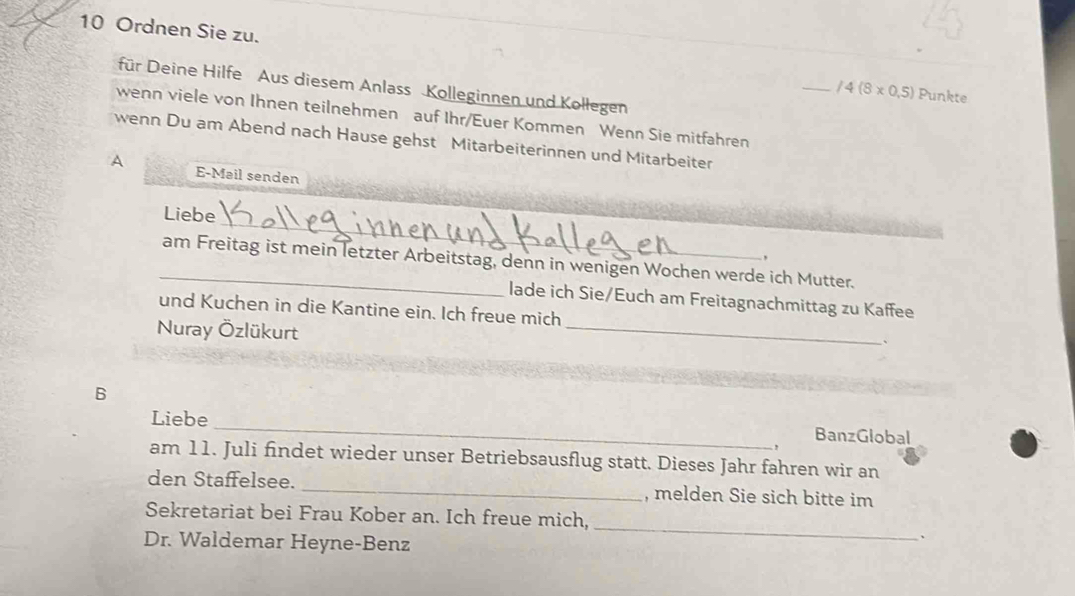 Ordnen Sie zu. _ /4(8* 0.5)
für Deine Hilfe Aus diesem Anlass Kolleginnen und Kollegen 
Punkte 
wenn viele von Ihnen teilnehmen auf Ihr/Euer Kommen Wenn Sie mitfahren 
wenn Du am Abend nach Hause gehst Mitarbeiterinnen und Mitarbeiter 
A E-Mail senden 
Liebe _, 
_am Freitag ist mein letzter Arbeitstag, denn in wenigen Wochen werde ich Mutter. 
lade ich Sie/Euch am Freitagnachmittag zu Kaffee 
und Kuchen in die Kantine ein. Ich freue mich 
Nuray Özlükurt 
_ 
、 
B 
Liebe _, BanzGlobal 
am 11. Juli findet wieder unser Betriebsausflug statt. Dieses Jahr fahren wir an 
den Staffelsee. _, melden Sie sich bitte im 
Sekretariat bei Frau Kober an. Ich freue mich, 
Dr. Waldemar Heyne-Benz 
_ 
、