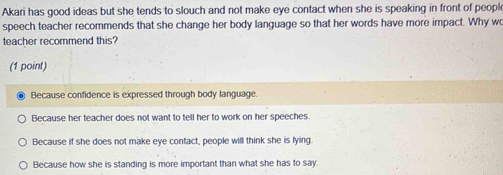 Akari has good ideas but she tends to slouch and not make eye contact when she is speaking in front of people
speech teacher recommends that she change her body language so that her words have more impact. Why wo
teacher recommend this?
(1 point)
Because confidence is expressed through body language.
Because her teacher does not want to tell her to work on her speeches.
Because if she does not make eye contact, people will think she is lying.
Because how she is standing is more important than what she has to say.