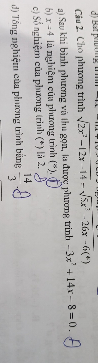 Bắt phường trình 
Câu 2. Cho phương trình sqrt(2x^2-12x-14)=sqrt(5x^2-26x-6)(*)
a) Sau khi bình phương và thu gọn, ta được phương trình -3x^2+14x-8=0. 
b) x=4 là nghiệm của phương trình (*). 
c) Số nghiệm của phương trình (*) là 2. 
d) Tổng nghiệm của phương trình bằng  14/3 