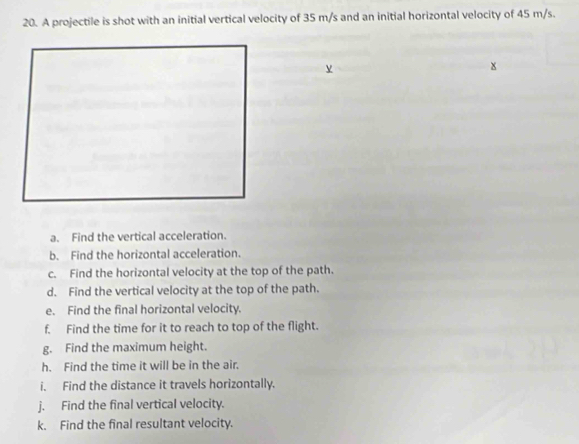 A projectile is shot with an initial vertical velocity of 35 m/s and an initial horizontal velocity of 45 m/s. 
a. Find the vertical acceleration. 
b. Find the horizontal acceleration. 
c. Find the horizontal velocity at the top of the path. 
d. Find the vertical velocity at the top of the path. 
e. Find the final horizontal velocity. 
f. Find the time for it to reach to top of the flight. 
g. Find the maximum height. 
h. Find the time it will be in the air. 
i. Find the distance it travels horizontally. 
j. Find the final vertical velocity. 
k. Find the final resultant velocity.