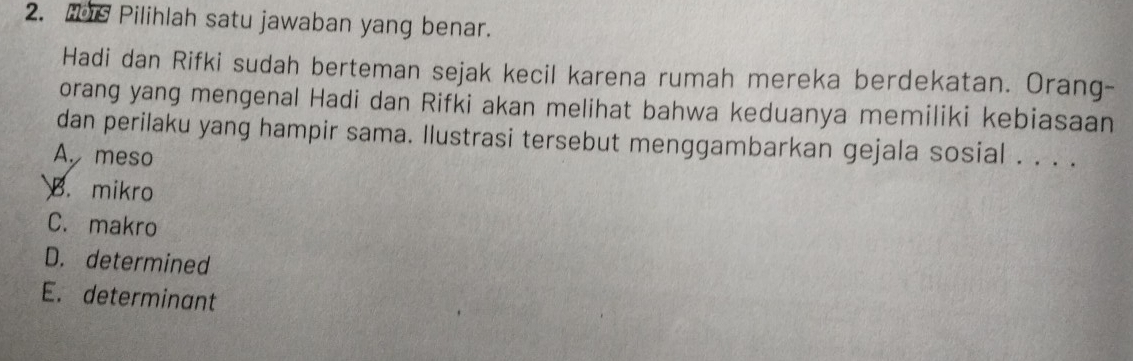 Hs Pilihlah satu jawaban yang benar.
Hadi dan Rifki sudah berteman sejak kecil karena rumah mereka berdekatan. Orang-
orang yang mengenal Hadi dan Rifki akan melihat bahwa keduanya memiliki kebiasaan
dan perilaku yang hampir sama. Ilustrasi tersebut menggambarkan gejala sosial . . . .
A. meso
B. mikro
C. makro
D. determined
E. determinant