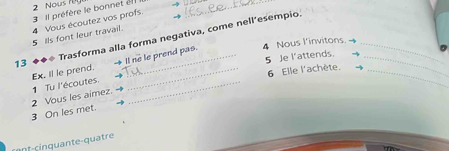 Nous rey 
3 Il préfère le bonnet en 
4 Vous écoutez vos profs. 
Trasforma alla forma negativa, come nell’esempio. 
5 Ils font leur travail. 
13 _4 Nous l’invitons.__ 
5 Je l’attends. 
Ex. Il le prend. ll ne le prend pas. 
6 Elle l'achète._ 
1 Tu l'écoutes._ 
2 Vous les aimez. 
3 On les met. 
n f-cin q u ante-quatre