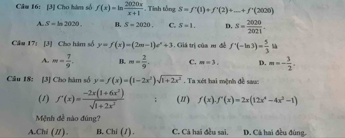 [3] Cho hàm số f(x)=ln  2020x/x+1 . Tính tổng S=f'(1)+f'(2)+....+f'(2020)
A. S=ln 2020. B. S=2020. C. S=1. D. S= 2020/2021 . 
Câu 17: [3] Cho hàm số y=f(x)=(2m-1)e^x+3. Giá trị của m đề f'(-ln 3)= 5/3 la v
A. m= 7/9 . B. m= 2/9 . C. m=3. D. m=- 3/2 . 
Câu 18: [3] Cho hàm số y=f(x)=(1-2x^2)sqrt(1+2x^2). Ta xét hai mệnh đề sau:
(1) f'(x)= (-2x(1+6x^2))/sqrt(1+2x^2) ; (Ⅱ) f(x).f'(x)=2x(12x^4-4x^2-1)
Mệnh đề nào đúng?
A.Chi (I). B. Chi (I) . C. Cả hai đều sai. D. Cả hai đều đúng.