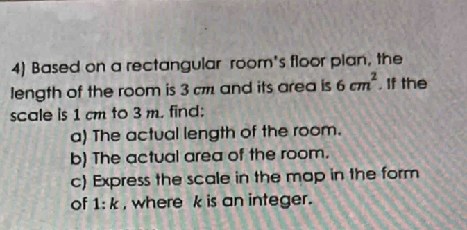 Based on a rectangular room's floor plan, the 
length of the room is 3 cm and its area is 6cm^2. If the 
scale is 1 cm to 3 m. find: 
a) The actual length of the room. 
b) The actual area of the room. 
c) Express the scale in the map in the form 
of 1:k , where k is an integer.