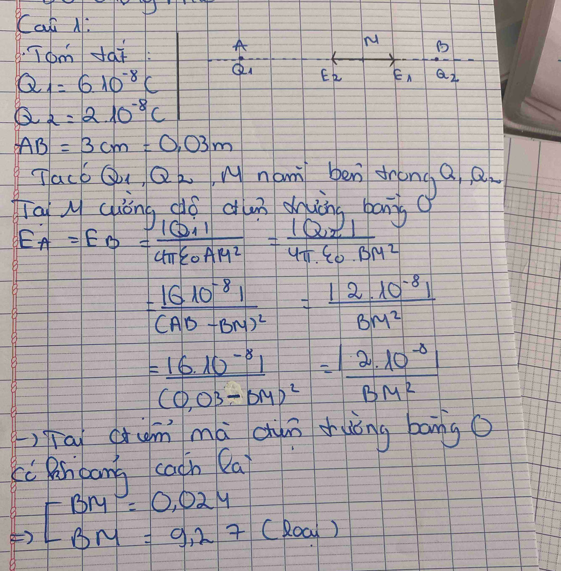 Cat N: 
Tom dái 
A 
M
Q_1=6.10^(-8)C
E_2 varepsilon _1 Q_2
Q_2=2.10^(-8)C
AB=3cm=0.03m
Tacb Q_1, Q_2 Wnam ben drong a a 
Tai M Gòng dó aun duing bān 0
E_A=E_B=frac |Q_1|4π varepsilon _0AM^2=frac |Q_2I4π varepsilon _0· BM^2
=frac |G10^(-8)|(AD-BM)^2= (|2.10^(-8)|)/BM^2 
=frac 16.10^(-8)1(0.03-0.9)^2= (|2.10^(-8)|)/BM^2 
(,qīa qrim mà dum shuóng bong o 
cc Rnpang cacn Cai
beginarrayr BM=0,024 BM=9,27(loa)endarray