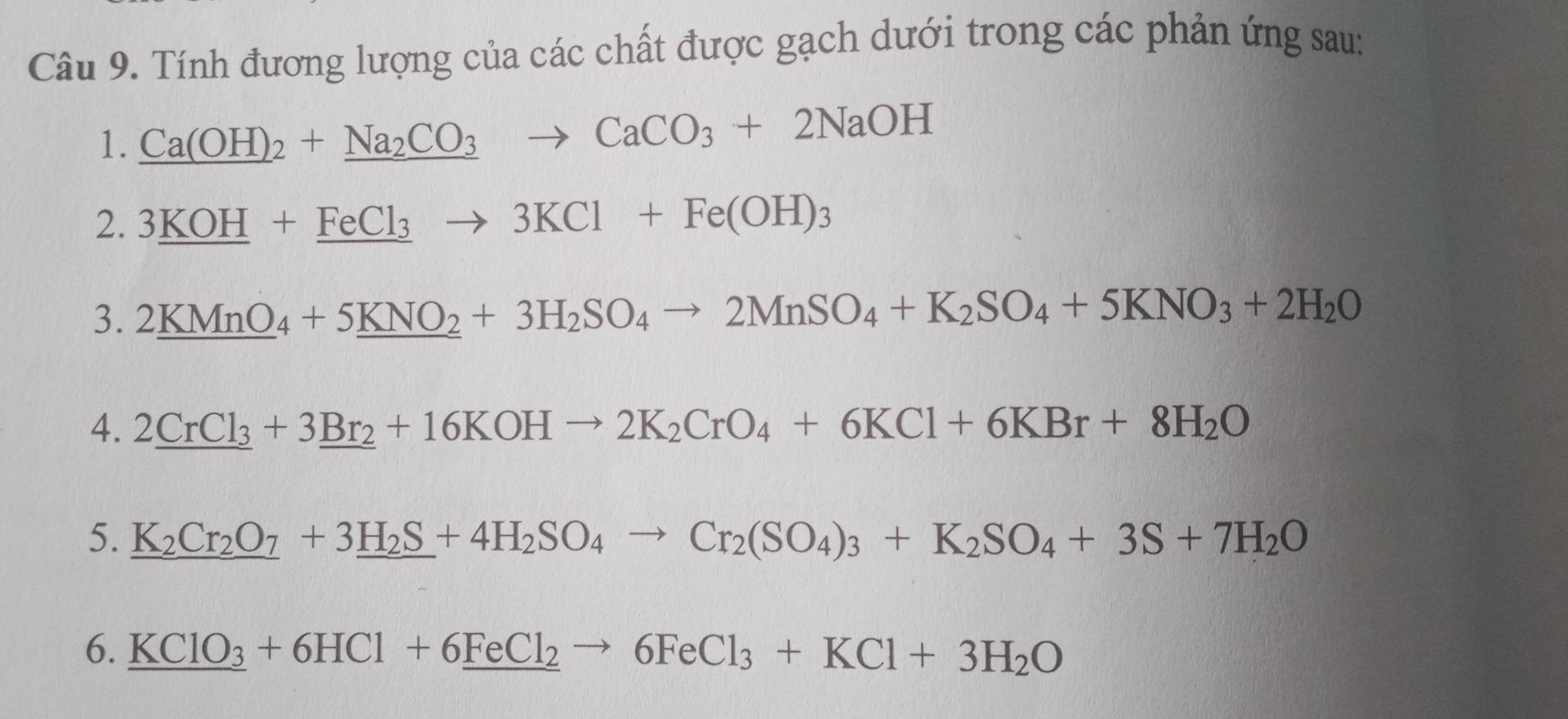 Tính đương lượng của các chất được gạch dưới trong các phản ứng sau: 
1. _ Ca(OH)_2+_ Na_2CO_3to CaCO_3+2NaOH
2. 3_ KOH+_ FeCl_3to 3KCl+Fe(OH)_3
3. 2_ KMnO_4+5_ KNO_2+3H_2SO_4to 2MnSO_4+K_2SO_4+5KNO_3+2H_2O
4. 2_ CrCl_3+3_ Br_2+16KOHto 2K_2CrO_4+6KCl+6KBr+8H_2O
5. _ K_2Cr_2O_7+3_ H_2S+4H_2SO_4to Cr_2(SO_4)_3+K_2SO_4+3S+7H_2O
6. KClO_3+6HCl+6_ FeCl_2to 6FeCl_3+KCl+3H_2O