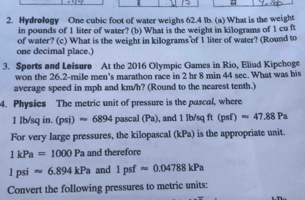 8 
64 
2. Hydrology One cubic foot of water weighs 62.4 lb. (a) What is the weight 
in pounds of 1 liter of water? (b) What is the weight in kilograms of 1 cu ft
of water? (c) What is the weight in kilograms of 1 liter of water? (Round to 
one decimal place.) 
3. Sports and Leisure · At the 2016 Olympic Games in Rio, Eliud Kipchoge 
won the 26.2-mile men’s marathon race in 2 hr 8 min 44 sec. What was his 
average speed in mph and km/h? (Round to the nearest tenth.) 
4. Physics The metric unit of pressure is the pascal, where
1I /sq in. (psi)approx 6894 pasc al(Pa) , and 1 lb/sq ft (psf)approx 47.88Pa
For very large pressures, the kilopascal (kPa) is the appropriate unit.
1kPa=1000Pa and therefore
1psiapprox 6.894kPa and 1psfapprox 0.04788kPa
Convert the following pressures to metric units: