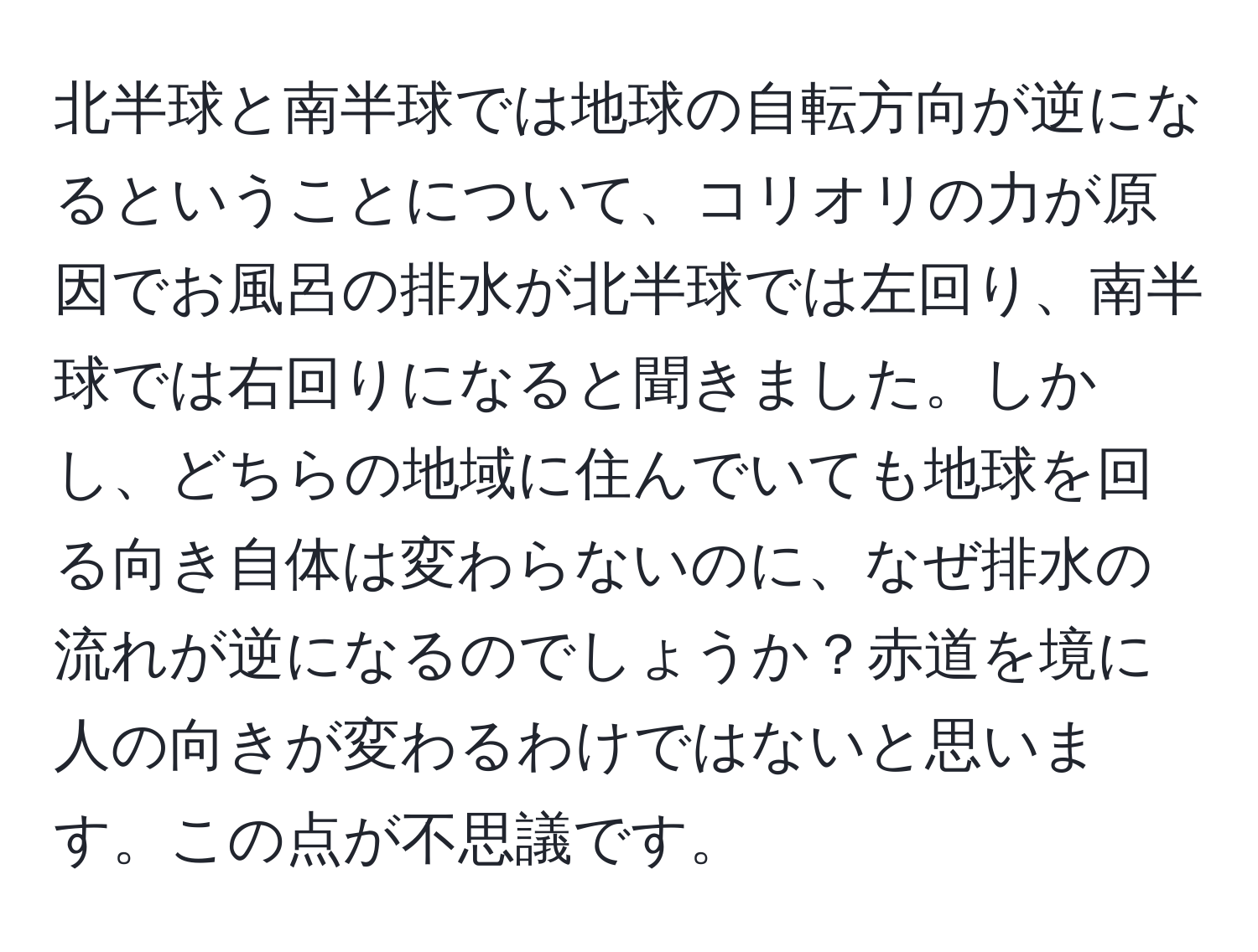 北半球と南半球では地球の自転方向が逆になるということについて、コリオリの力が原因でお風呂の排水が北半球では左回り、南半球では右回りになると聞きました。しかし、どちらの地域に住んでいても地球を回る向き自体は変わらないのに、なぜ排水の流れが逆になるのでしょうか？赤道を境に人の向きが変わるわけではないと思います。この点が不思議です。