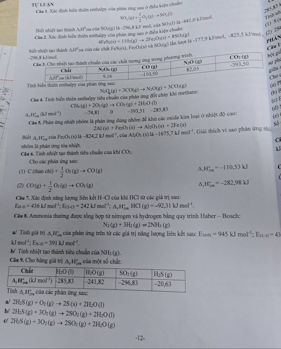 tự luận
285,83 
Câu 1. Xác định biến thiên enthalpy của phản ứng sau ở điều kiện chuẩn:
SO_2(g)+ 1/2 O_2(g)to SO_3(l)
Tính nh
(1) S (s
Biết nhiệt tạo thành △ _rH^0 298 của SO_2 (g) là -296,8 kJ/ mol, của 3 SO_3(1) là -441,0 kJ/mol.
(2) 2S
Câu 2. Xác định biến thiên enthalpy của phản ứng sau ở điều kiện chuẩn:
4FeS_2(s)+110_2(g)to 2Fe_2O_3(s)+8SO_2(g)
phản
FeS_2(s),Fe_2O_3(s) và SO_2(g) lần lượt là -177,9 kJ/mol, -825,5 kJ/mol
Câu 1:
iả
a
s
 
Tính biếni N_2O_4(g)+3CO(g)to N_2O(g)+3CO_2(g)
(Pl
Câu 4. Tính biến thiên enthalpy tiêu chuẩn của phản ứng đốt cháy khí methane:
(b)
(c) E
CH_4(g)+2O_2(g)to CO_2(g)+2H_2O(l
△ _fH_(298)°(kJmol^(-1)) -74,81 0 -393,51 -285,83
(d) $
Câu 5. Phản ứng nhiệt nhôm là phản ứng dùng nhôm đề khử các oxide kim loại ở nhiệt độ cao:
(e)
2Al(s)+Fe_2O_3(s)to Al_2O_3(s)+2Fe(s)
Số
Biết △ _fH_(298)° của Fe_2O_3(s)la-824,2kJmol^(-1), , của Al_2O_3(s)la-1675,7kJmol^(-1). Giải thích vì sao phản ứng nhiệ
Câ
nhôm là phản ứng tỏa nhiệt.
Câu 6. Tính nhiệt tạo thành tiêu chuẩn của khí CO_2. kJ
Cho các phản ứng sau:
(1) C(thanchi)+ 1/2 O_2(g)to CO(g)
△ _rH_(298)°=-110,53kJ C
(2) CO(g)+ 1/2 O_2(g)to CO_2(g)
△ _rH_(298)°=-282,98kJ
Câu 7. Xác định năng lượng liên kết H-Cl của khí HCl từ các giá trị sau:
E_H-H=436kJmol^(-1);E_Cl-Cl=242kJmol^(-1);△ _rH_(298)°HCl(g)=-92,31kJmol^(-1).
Câu 8. Ammonia thường được tổng hợp từ nitrogen và hydrogen bằng quy trình Haber - Bosch:
N_2(g)+3H_2(g)leftharpoons 2NH_3(g)
a/ Tính giá trị △ _rH_(298)° của phản ứng trên từ các giá trị năng lượng liên kết sau: E_Nequiv N=945kJmol^(-1);E_H-H=43
kJ mol^(-1);E_N- _H=391kJmol^(-1).
b/ Tính nhiệt tạo thành tiêu chuẩn của NH₃ (g).
Câu 9. Cho bảng giá trị △ _fH_(298)° của một số chất:
a/ 2H_2S(g)+O_2(g)to 2S(s)+2H_2O(l)
b/ 2H_2S(g)+3O_2(g)to 2SO_2(g)+2H_2O(l)
c/ 2H_2S(g)+3O_2(g)to 2SO_2(g)+2H_2O(g)
-12-