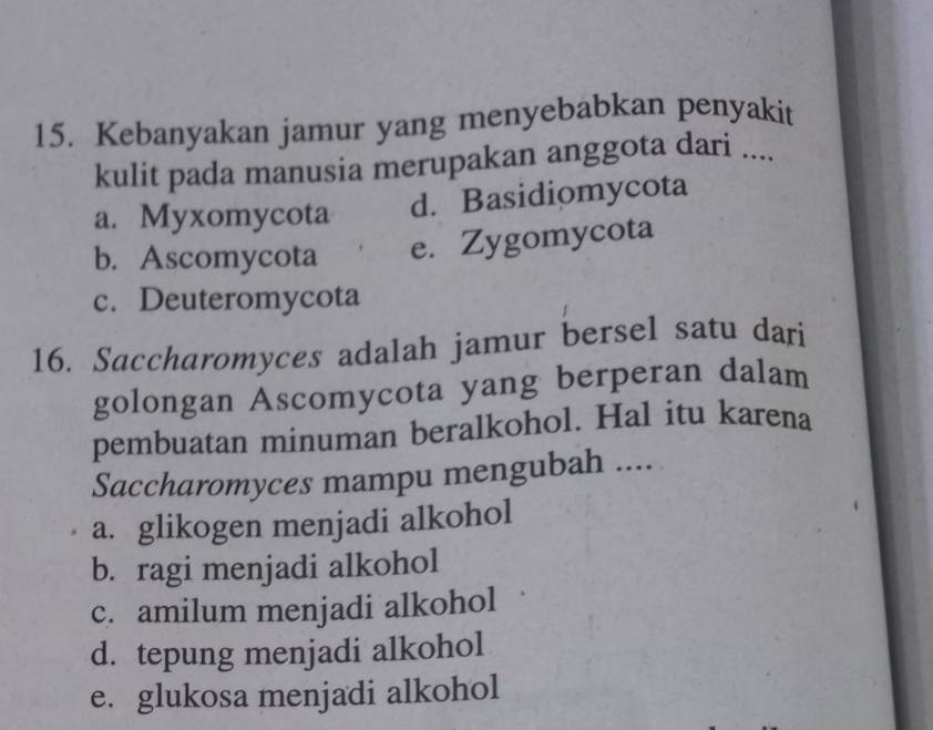 Kebanyakan jamur yang menyebabkan penyakit
kulit pada manusia merupakan anggota dari ....
a. Myxomycota d. Basidiomycota
b. Ascomycota e. Zygomycota
c. Deuteromycota
16. Saccharomyces adalah jamur bersel satu dari
golongan Ascomycota yang berperan dalam
pembuatan minuman beralkohol. Hal itu karena
Saccharomyces mampu mengubah ....
a. glikogen menjadi alkohol
b. ragi menjadi alkohol
c. amilum menjadi alkohol
d. tepung menjadi alkohol
e. glukosa menjadi alkohol