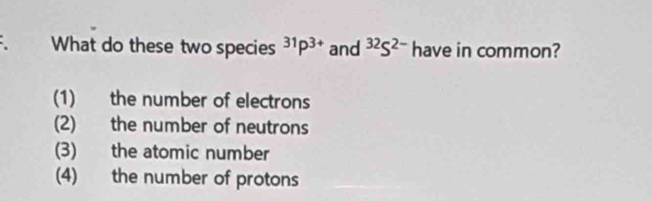 What do these two species^(31)P^(3+) and^(32)S^(2-) have in common?
(1) the number of electrons
(2) the number of neutrons
(3) the atomic number
(4) the number of protons