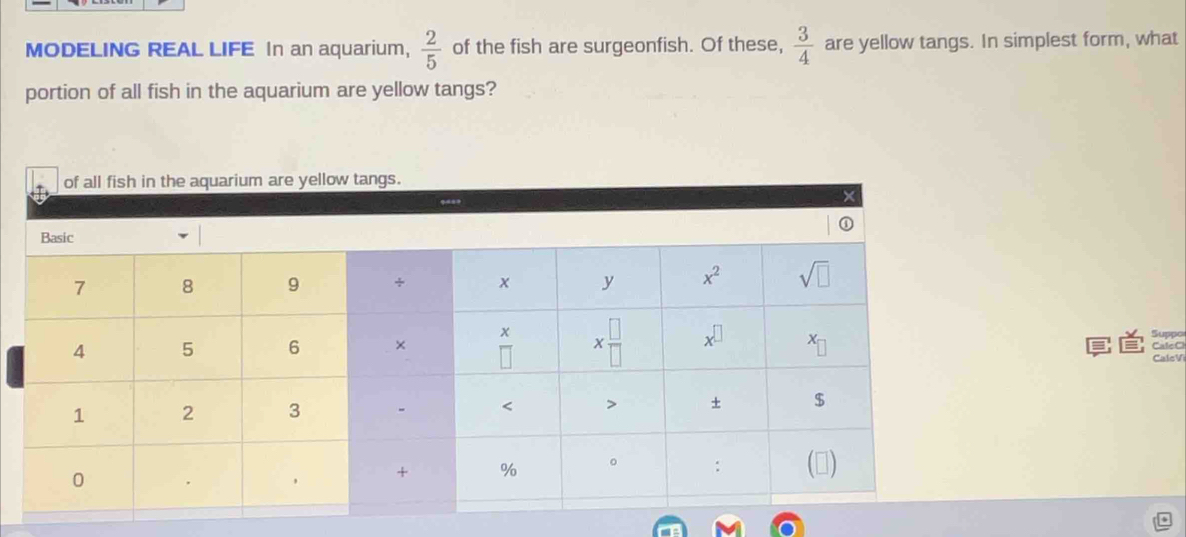  2/5 
MODELING REAL LIFE In an aquarium, of the fish are surgeonfish. Of these,  3/4  are yellow tangs. In simplest form, what
portion of all fish in the aquarium are yellow tangs?
Suppo
CaleC
CaleV