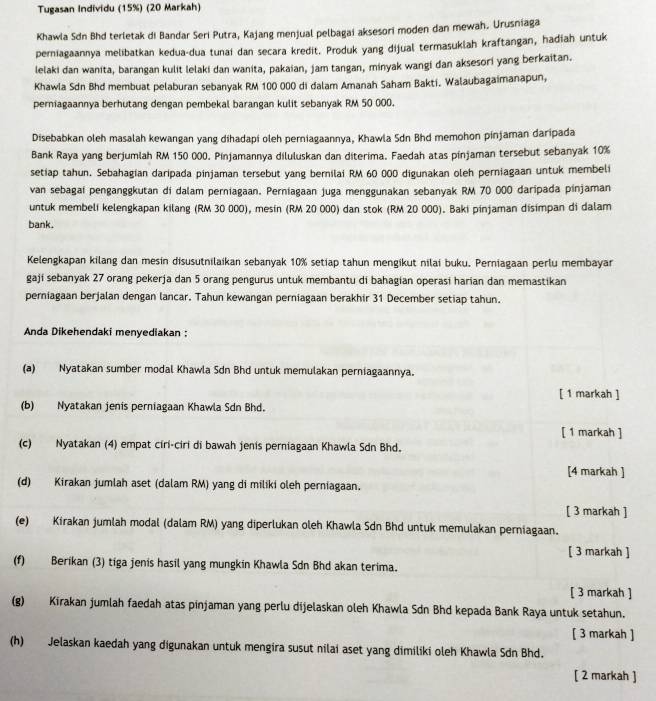 Tugasan Individu (15%) (20 Markah)
Khawla Sdn Bhd terletak di Bandar Seri Putra, Kajang menjual pelbagai aksesori moden dan mewah. Urusniaga
perniagaannya melibatkan kedua-dua tunai dan secara kredit. Produk yang dijual termasuklah kraftangan, hadiah untuk
lelaki dan wanita, barangan kulit lelaki dan wanita, pakaian, jam tangan, minyak wangi dan aksesori yang berkaitan.
Khawla Sdn Bhd membuat pelaburan sebanyak RM 100 000 di đalam Amanah Saham Bakti. Walaubagaimanapun,
perniagaannya berhutang dengan pembekal barangan kulit sebanyak RM 50 000.
Disebabkan oleh masalah kewangan yang dihadapi oleh perniagaannya, Khawla Sdn Bhd memohon pinjaman daripada
Bank Raya yang berjumlah RM 150 000. Pinjamannya diluluskan dan diterima. Faedah atas pinjaman tersebut sebanyak 10%
setiap tahun. Sebahagian daripada pinjaman tersebut yang bernilai RM 60 000 digunakan oleh perniagaan untuk membeli
van sebagai penganggkutan di dalam perniagaan. Perniagaan juga menggunakan sebanyak RM 70 000 daripada pinjaman
untuk membeli kelengkapan kilang (RM 30 000), mesin (RM 20 000) dan stok (RM 20 000). Baki pinjaman disimpan di dalam
bank.
Kelengkapan kilang dan mesin disusutnilaikan sebanyak 10% setiap tahun mengikut nilai buku. Perniagaan perlu membayar
gaji sebanyak 27 orang pekerja dan 5 orang pengurus untuk membantu di bahagian operasi harian dan memastikan
perniagaan berjalan dengan lancar. Tahun kewangan perniagaan berakhir 31 December setiap tahun.
Anda Dikehendaki menyediakan :
(a) Nyatakan sumber modal Khawla Sdn Bhd untuk memulakan perniagaannya.
[ 1 markah ]
(b) Nyatakan jenis perniagaan Khawla Sdn Bhd.
[ 1 markah ]
(c) Nyatakan (4) empat ciri-ciri di bawah jenis perniagaan Khawla Sdn Bhd.
[4 markah ]
(d) Kirakan jumlah aset (dalam RM) yang di miliki oleh perniagaan.
[ 3 markah ]
(e) Kirakan jumlah modal (dalam RM) yang diperlukan oleh Khawla Sdn Bhd untuk memulakan perniagaan.
[ 3 markah ]
(f) Berikan (3) tiga jenis hasil yang mungkin Khawla Sdn Bhd akan terima.
[ 3 markah ]
(g) Kirakan jumlah faedah atas pinjaman yang perlu dijelaskan oleh Khawla Sdn Bhd kepada Bank Raya untuk setahun.
[ 3 markah ]
(h) Jelaskan kaedah yang digunakan untuk mengira susut nilai aset yang dimiliki oleh Khawla Sdn Bhd.
[ 2 markah ]