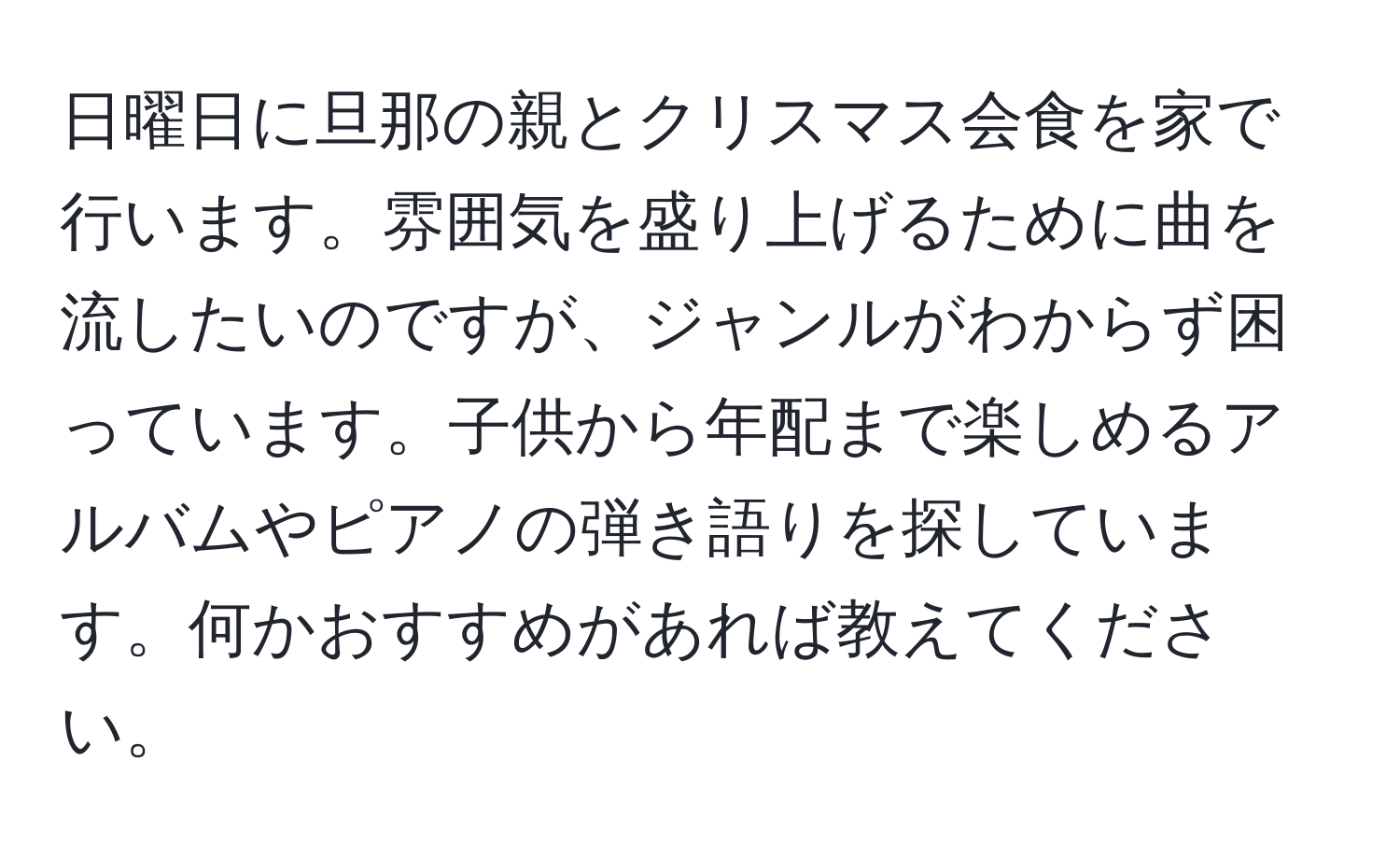 日曜日に旦那の親とクリスマス会食を家で行います。雰囲気を盛り上げるために曲を流したいのですが、ジャンルがわからず困っています。子供から年配まで楽しめるアルバムやピアノの弾き語りを探しています。何かおすすめがあれば教えてください。