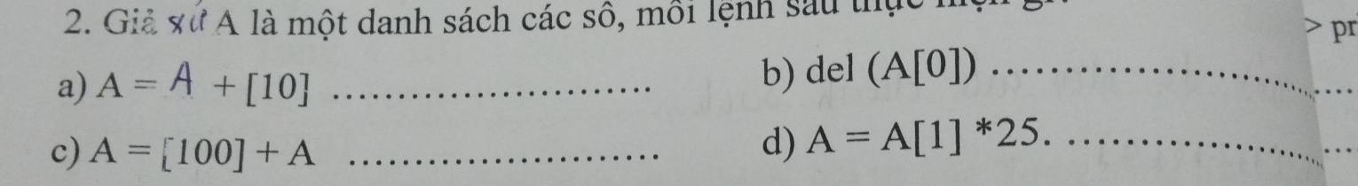 Giả xư A là một danh sách các sô, môi lệnh sau thực h 
pr 
a) A=A+[10] _ 
b) del (A[0]) _ 
c) A=[100]+A _d) A=A[1]^*25. _ 
_