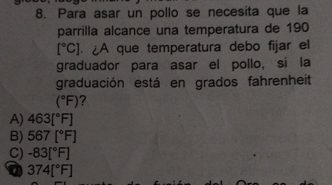 Para asar un pollo se necesita que la
parrilla alcance una temperatura de 190
[^circ C]. ¿A que temperatura debo fijar el
graduador para asar el pollo, si la
graduación está en grados fahrenheit
(^circ F) ?
A) 463[^circ F]
B) 567[^circ F]
C) -83[^circ F]
374[^circ F]