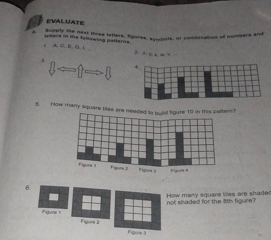 EVALUATE 
A Supply the next three letters, figures, symbois, or combination of numbers and 
letters in the following patterns. 
1. A. C, E, G, I, ... 2、 z, y, x, w, v, … 
3. 
5. How many square tiles are nrn? 
6. 
ow many square tiles are shaded 
ot shaded for the 8th figure?