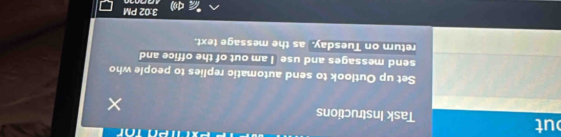 ut 
nor 
Task Instructions 
Set up Outlook to send automatic replies to people who 
send messages and use I am out of the office and 
return on Tuesday. as the message text. 
3:02 PM