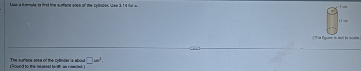 Use a formula to find the surface area of the cylinder. Use 3.14 for π. 5 cm
11 cm
(The figure is not to scale. 
The surface area of the cylinder is about □ cm^2. 
(Round to the nearest tenth as needed.)