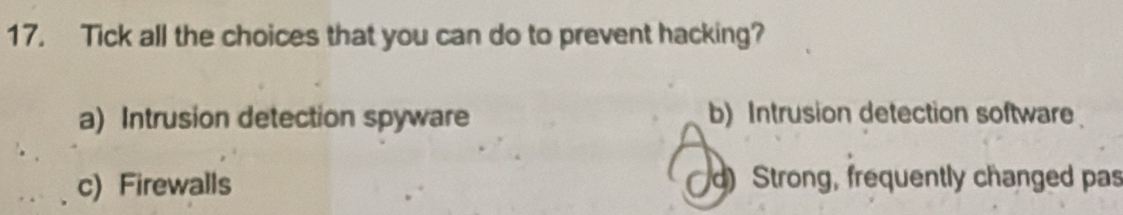 Tick all the choices that you can do to prevent hacking?
a) Intrusion detection spyware b) Intrusion detection software
c) Firewalls d) Strong, frequently changed pas