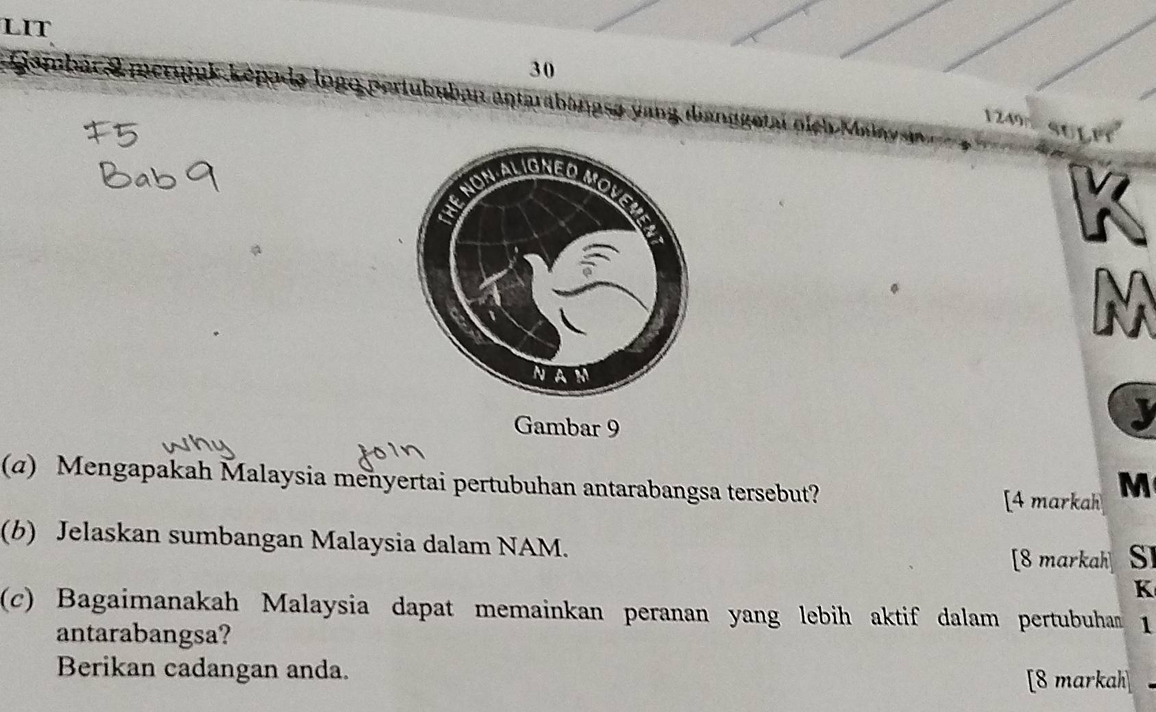 LIT 
30 
* Gambác & merqjuk képadə logo pertububan antarabangsa yang danggetat pich Mua SULFY
1249
I 
Gambar 9 
J 
(α) Mengapakah Malaysia menyertai pertubuhan antarabangsa tersebut? 
[4 markah M 
(b) Jelaskan sumbangan Malaysia dalam NAM. [8 markah] SI
K
(c) Bagaimanakah Malaysia dapat memainkan peranan yang lebih aktif dalam pertubuhan 1 
antarabangsa? 
Berikan cadangan anda. 
[8 markah