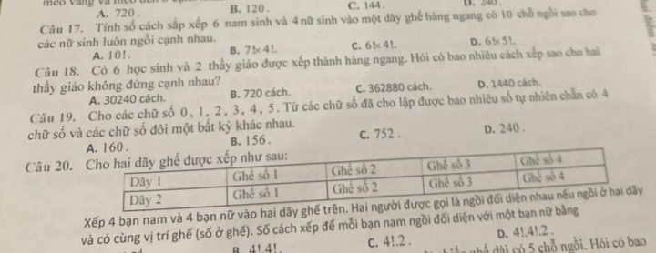 meo vang và meo B. 120. C. 144 D. 240.
A. 720.
Câu 17. Tính số cách sắp xếp 6 nam sinh và 4 nữ sinh vào một dãy ghế hàng ngang có 10 chỗ ngôi sao cho
các nữ sinh luôn ngồi cạnh nhau.
A. 10 !.
B. 7* 4!. C. 6* 4!. D. 6* 51. 
Câu 18. Có 6 học sinh và 2 thầy giáo được xếp thành hàng ngang. Hỏi có bao nhiêu cách xếp sao cho hai
thầy giáo không đứng cạnh nhau?
A. 30240 cách. B. 720 cách. C. 362880 cách. D. 1440 cách.
Câu 19. Cho các chữ số 0, 1, 2, 3, 4, 5. Từ các chữ số đã cho lập được bao nhiêu số tự nhiên chẵn có 4
chữ số và các chữ số đôi một bắt kỳ khác nhau.
B. 156. C. 752. D. 240.
Câu 20.
Xếp 4 bạn nam và 4 bạn nữ vào
và có cùng vị trí ghế (số ở ghế). Số cách xếp để mỗi bạn nam ngồi đối diện với một 
D. 4!. 4!. 2.
R 4' 4' c. 4!. 2. d ể dài có 5 chỗ ngồi. Hỏi có bao