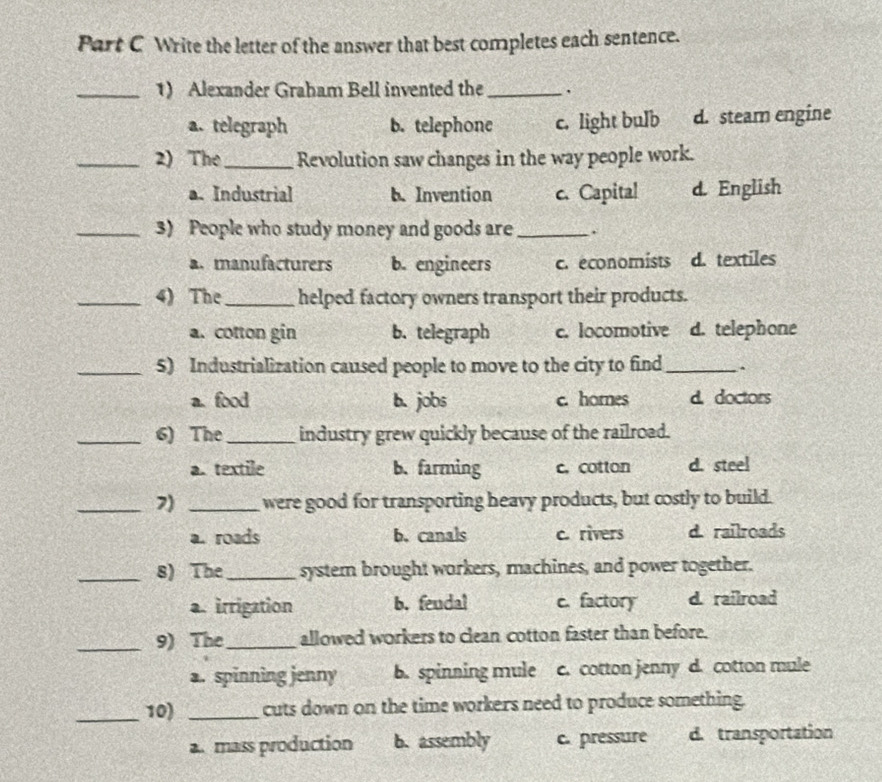 Write the letter of the answer that best completes each sentence.
_1) Alexander Graham Bell invented the_
a. telegraph b. telephone c. light bulb d. steam engine
_2) The_ Revolution saw changes in the way people work.
a. Industrial b. Invention c. Capital d. English
_3) People who study money and goods are _.
a. manufacturers b. engineers c. economists d. textiles
_4) The_ helped factory owners transport their products.
a. cotton gin b. telegraph c. locomotive d. telephone
_5) Industrialization caused people to move to the city to find_ .
a. food b.jobs c. hornes d. doctors
_6) The_ industry grew quickly because of the railroad.
a. textile b. farming c. cotton d. steel
_7) _were good for transporting heavy products, but costly to build.
a. roads b. canals c. rivers d. railroads
_8) The _system brought workers, machines, and power together.
a. irrigation b. feudal c. factory d. railroad
_9) The _allowed workers to clean cotton faster than before.
a. spinning jenny b. spinning mule c. cotton jenny d. cotton mule
_10) _cuts down on the time workers need to produce something.
a. mass production b. assembly c. pressure d. transportation