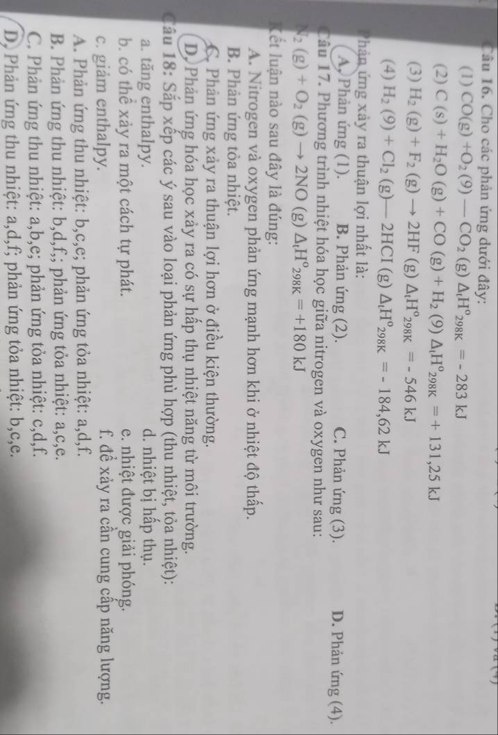 Cho các phản ứng dưới đây:
(1) CO(g)+O_2(9)-CO_2(g)△ _tH°_298K=-283kJ
(2) C(s)+H_2O(g)+CO(g)+H_2(9)△ _tH°_298K=+131,25kJ
(3) H_2(g)+F_2(g)to 2HF(g)△ _tH°_298K=-546kJ
(4) H_2(9)+Cl_2(g)-2HCI(g)△ _tH°_298K=-184,62kJ
Phản ứng xảy ra thuận lợi nhất là:
A, Phản ứng (1). B. Phản ứng (2). C. Phản ứng (3). D. Phản ứng (4).
Câu 17. Phương trình nhiệt hóa học giữa nitrogen và oxygen như sau:
N_2(g)+O_2(g)to 2NO ( 2) △ _tH°_298K=+180kJ
Kết luận nào sau đây là đúng:
A. Nitrogen và oxygen phản ứng mạnh hơn khi ở nhiệt độ thấp.
B. Phản ứng tỏa nhiệt.
C. Phản ứng xảy ra thuận lợi hơn ở điều kiện thường.
Dộ Phản ứng hóa học xảy ra có sự hấp thụ nhiệt năng từ môi trường.
Câu 18: Sắp xếp các ý sau vào loại phản ứng phù hợp (thu nhiệt, tỏa nhiệt):
a. tăng enthalpy. d. nhiệt bị hấp thụ.
b. có thể xảy ra một cách tự phát. e. nhiệt được giải phóng.
c. giảm enthalpy. f. để xảy ra cần cung cấp năng lượng.
A. Phản ứng thu nhiệt: b,c,e; phản ứng tỏa nhiệt: a,d,f.
B. Phản ứng thu nhiệt: b,d,f,; phản ứng tỏa nhiệt: a,c,e.
C. Phản ứng thu nhiệt: a,b,e; phản ứng tỏa nhiệt: c,d,f.
D, Phản ứng thu nhiệt: a,d,f; phản ứng tỏa nhiệt: b,c,e.