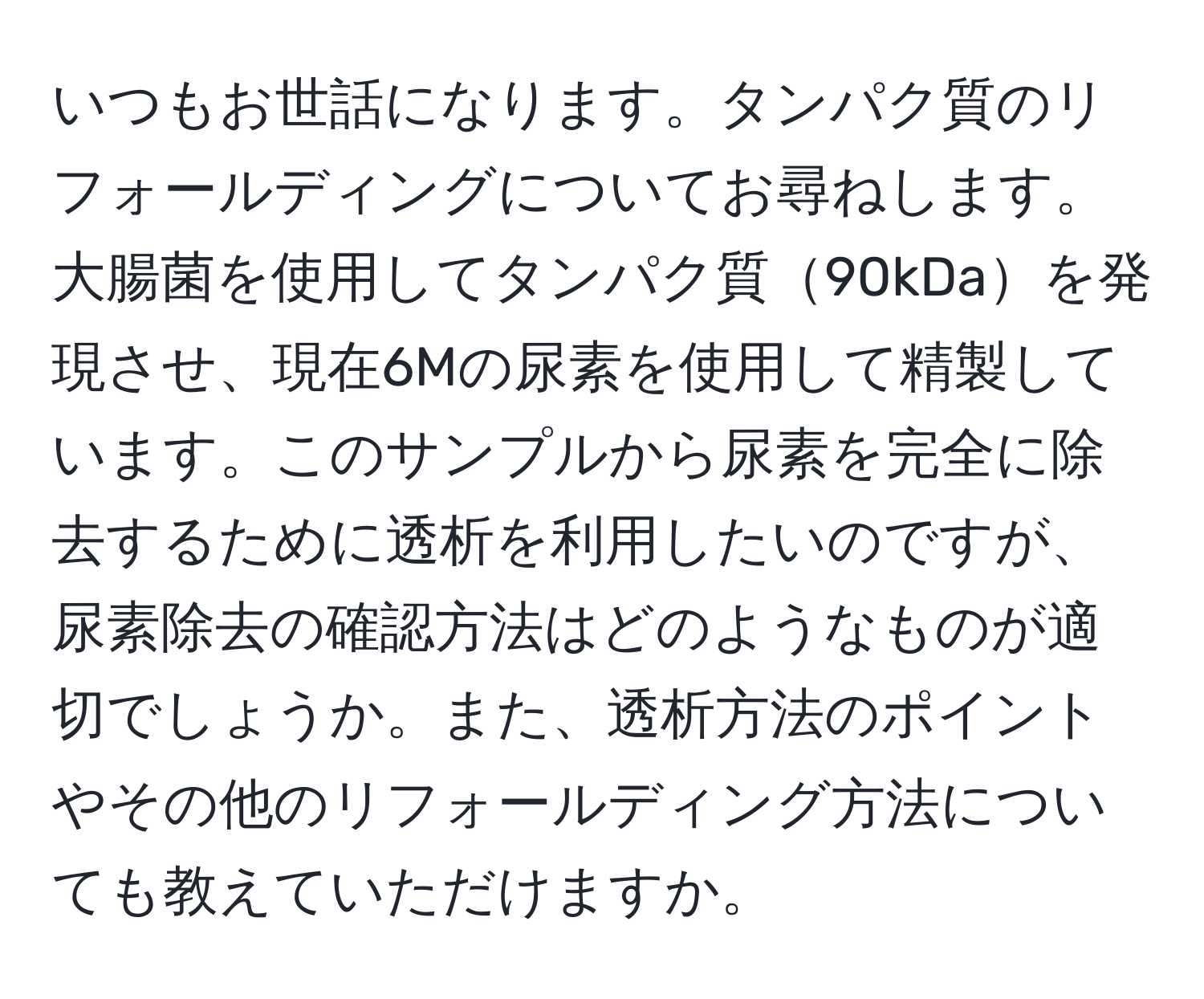 いつもお世話になります。タンパク質のリフォールディングについてお尋ねします。大腸菌を使用してタンパク質90kDaを発現させ、現在6Mの尿素を使用して精製しています。このサンプルから尿素を完全に除去するために透析を利用したいのですが、尿素除去の確認方法はどのようなものが適切でしょうか。また、透析方法のポイントやその他のリフォールディング方法についても教えていただけますか。