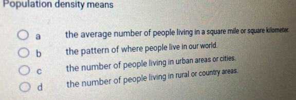 Population density means
a the average number of people living in a square mile or square kilometer.
b the pattern of where people live in our world.
C the number of people living in urban areas or cities.
d the number of people living in rural or country areas.