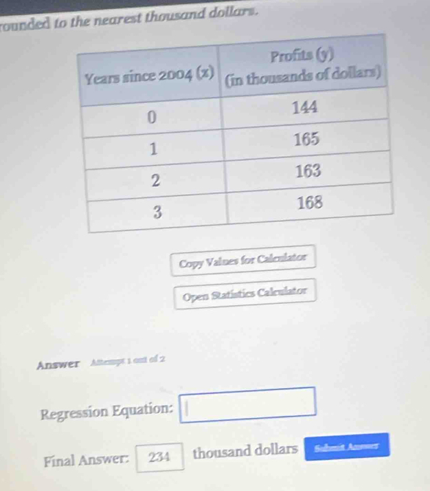 rounded to the nearest thousand dollars. 
Copy Values for Caleulator 
Open Statistics Calculator 
Answer Attempt 1 out of 2 
Regression Equation: □ 
Final Answer: 234 thousand dollars Submit Answes