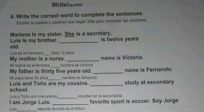 Write/escribir 
4. Write the correct word to complete the sentences. 
Escribe la palabra o palabras que hagan falta para completar las oraciones. 
Mariana is my sister. She is a secretary. 
Luis is my brother. _is twelve years 
old. 
Luis es mi hermano_ tiene 12 años 
My mother is a nurse. _name is Victoria. 
Mi mamá es enfermera _nombre es Victoria 
My father is thirty five years old. _name is Fernando. 
Mi papá tiene 35 años_ nombre es fernando 
Luis and Toño are my cousins. _study at secondary 
school. 
Luis y Toño son mis primos_ estudian en la secundaria. 
I am Jorge Luis. _favorite sport is soccer. Soy Jorge 
Luis_ deporte favorito es el fútbol.