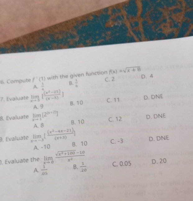 Compute f'(1) with the given function f(x)=sqrt(x+8)
C. 2 D. 4
A.  1/4  B.  1/6 
7. Evaluate limlimits _xto 5[ ((x^2-25))/(x-5) ] D. DNE
A. 9 B. 10 C. 11
8. Evaluate limlimits _xto 1[2^((x+2))] D. DNE
A. 8 B. 10 C. 12
9. Evaluate limlimits _xto -3[ ((x^2-4x-21))/(x+3) ] D. DNE
A. -10 B. 10 C. -3
). Evaluate the limlimits _xto 0 (sqrt(x^2+100)-10)/x^2  C. 0.05 D. 20
A.  1/.05  B.  1/20 