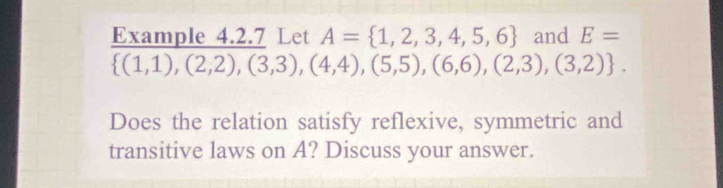 Example 4.2.7 Let A= 1,2,3,4,5,6 and E=
 (1,1),(2,2),(3,3),(4,4),(5,5),(6,6),(2,3),(3,2). 
Does the relation satisfy reflexive, symmetric and 
transitive laws on A? Discuss your answer.