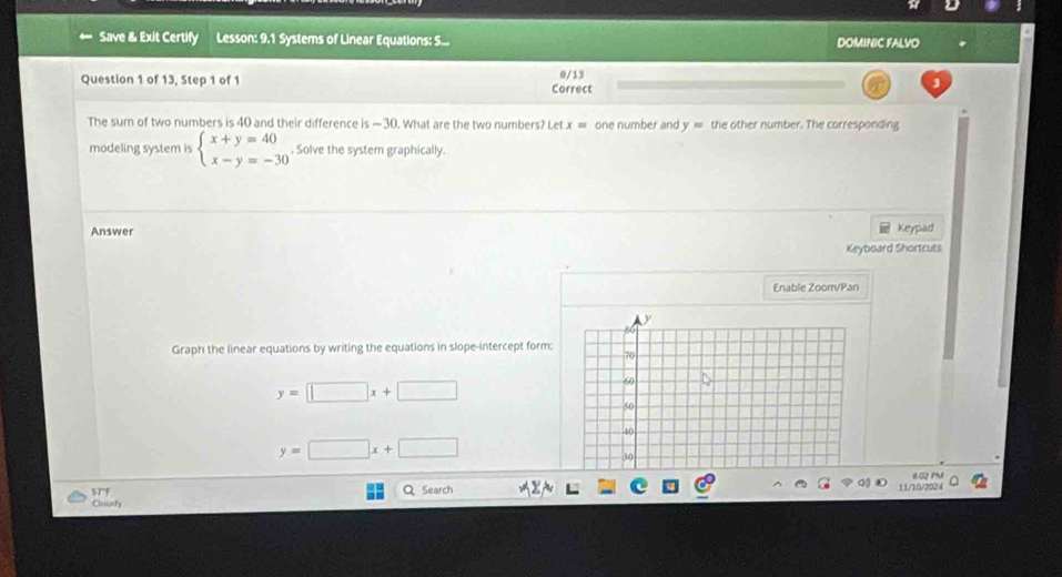 Save & Exit Certify Lesson: 9.1 Systems of Linear Equations: S... DOMINIC FALVO 
Question 1 of 13, Step 1 of 1 Correct 0/13
The sum of two numbers is 40 and their difference is-30. What are the two numbers? Let x= one number and y= the other number. The corresponding 
modeling system is beginarrayl x+y=40 x-y=-30endarray.. Solve the system graphically. 
Answer 
Keypad 
Keyboard Shortcuts 
Enable Zoom/Pan 
Graph the linear equations by writing the equations in slope-intercept form:
y=□ x+□
y=□ x+□
B 02 PM 
57°F Q Search 
11/10/202 4 
Cliousty