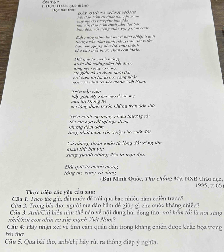 Ôn tập
I. ĐQC HIÊU (4,0 điểm)
Đọc bài thơ:
đắt quÊ ta mênh mông
Mẹ đào hầm từ thuở tóc còn xanh
nay mẹ đã phơ phơ bạc đầu
mẹ vẫn đào hầm dưới tầm đại bác
bao đêm rồi tiếng cuốc vọng năm canh.
Đất nước mình hai mươi năm chiến tranh
tiếng cuốc năm canh nặng tình đất nước
hầm mẹ giăng như luỹ như thành
che chở mỗi bước chân con bước.
Đất quê ta mênh mông
quân thù không xăm hết được
lồng mẹ rộng vô cùng
mẹ giấu cả sư đoàn đưới đất
nơi hầm tối lại là nơi sáng nhất
nơi con nhìn ra sức mạnh Việt Nam.
Trên nắp hầm
bầy giặc Mỹ xúm vào đánh mẹ
nửa lời không hé
mẹ lặng thinh trước những trận đòn thù.
Trên mình mẹ mang nhiều thương tật
tóc mẹ bạc rồi lại bạc thêm
nhưng đêm đêm
từng nhát cuốc vẫn xoáy vào ruột đất.
Có những đoàn quân từ lòng đất xông lên
quân thù bạt via
xung quanh chúng đều là trận địa.
Đất quê ta mênh mông
lòng mẹ rộng vô cùng.
(Bùi Minh Quốc, Thơ chống Mỹ, NXB Giáo dục,
1985, tr 65)
Thực hiện các yêu cầu sau:
Câu 1. Theo tác giả, đất nước đã trải qua bao nhiêu năm chiến tranh?
Câu 2. Trong bài thơ, người mẹ đào hầm để giúp gì cho cuộc kháng chiến?
Câu 3. Anh/Chị hiểu như thế nào về nội dung hai dòng thơ: nơi hầm tối là nơi sáng
nhất/nơi con nhìn ra sức mạnh Việt Nam?
Câu 4: Hãy nhận xét về tình cảm quân dân trong kháng chiến được khắc họa trong
bài thơ.
Câu 5. Qua bài thơ, anh/chị hãy rút ra thông điệp ý nghĩa.