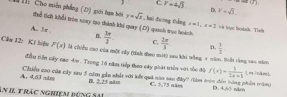 3
C. V=4sqrt(3). D. V=sqrt(3). 
T: Cho miền phẳng (D) giới hạn bởi y=sqrt(x) , hai đường thẳng x=1, x=2 và trục hoành. Tính
thể tích khối tròn xoay tạo thành khi quay (D) quanh trục hoành.
A. 3π.  3π /2 . 
B.
C.  2π /3 .
D.  3/2 . 
Câu 12: Kí hiệu F(x) là chiều cao của một cây (tính theo mét) sau khi trồng x năm. Biết rằng sau năm
đầu tiên cây cao 4m. Trong 16 năm tiếp theo cây phát triển với tốc độ f(x)= 1/2x+1  ( m /năm).
Chiều cao của cây sau 5 năm gần nhất với kết quả nào sau đây? (làm tròn đến hàng phần trăm)
A. 4,63 năm B. 2, 25 năm C. 5,75 năm D. 4 、 65 năm
N II TRÁC NGHIệM đÚNG SAi