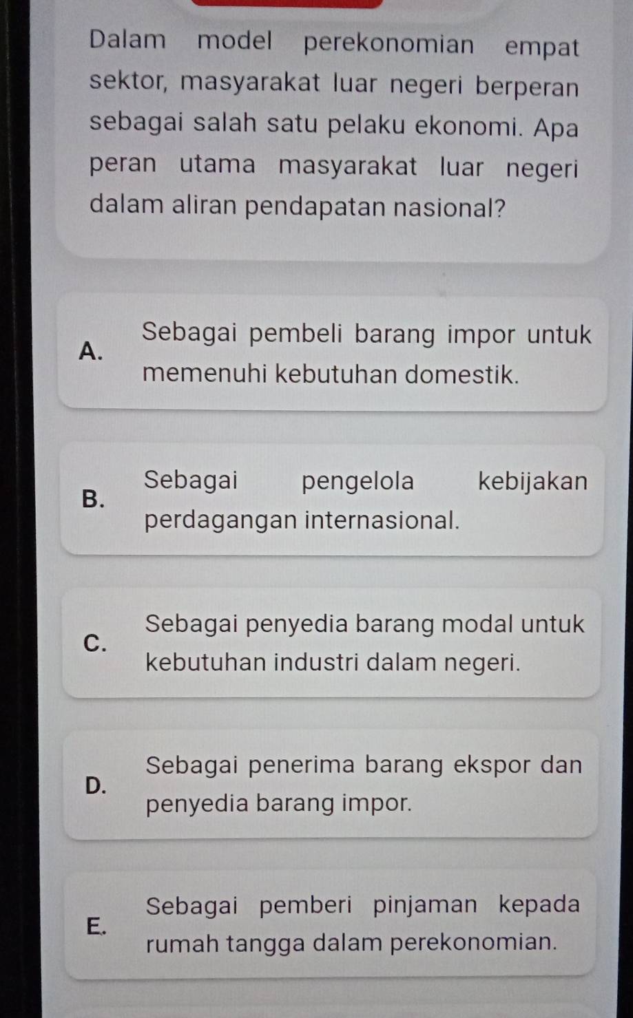 Dalam model perekonomian empat
sektor, masyarakat luar negeri berperan
sebagai salah satu pelaku ekonomi. Apa
peran utama masyarakat luar negeri
dalam aliran pendapatan nasional?
Sebagai pembeli barang impor untuk
A.
memenuhi kebutuhan domestik.
Sebagai pengelola kebijakan
B.
perdagangan internasional.
Sebagai penyedia barang modal untuk
C.
kebutuhan industri dalam negeri.
Sebagai penerima barang ekspor dan
D.
penyedia barang impor.
Sebagai pemberi pinjaman kepada
E.
rumah tangga dalam perekonomian.