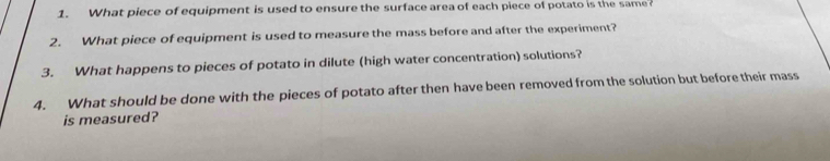 What piece of equipment is used to ensure the surface area of each piece of potato is the same 
2. What piece of equipment is used to measure the mass before and after the experiment? 
3. What happens to pieces of potato in dilute (high water concentration) solutions? 
4. What should be done with the pieces of potato after then have been removed from the solution but before their mass 
is measured?