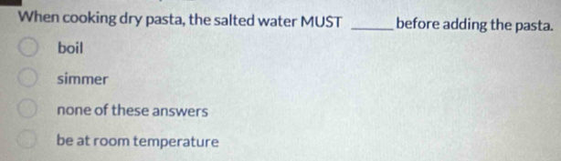 When cooking dry pasta, the salted water MUST _before adding the pasta.
boil
simmer
none of these answers
be at room temperature