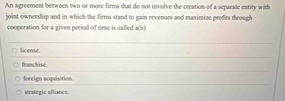 An agreement between two or more firms that do not involve the creation of a separate entity with
joint ownership and in which the firms stand to gain revenues and maximize profits through 
cooperation for a given period of time is called a(n)
license.
franchise.
foreign acquisition.
strategic alliance.