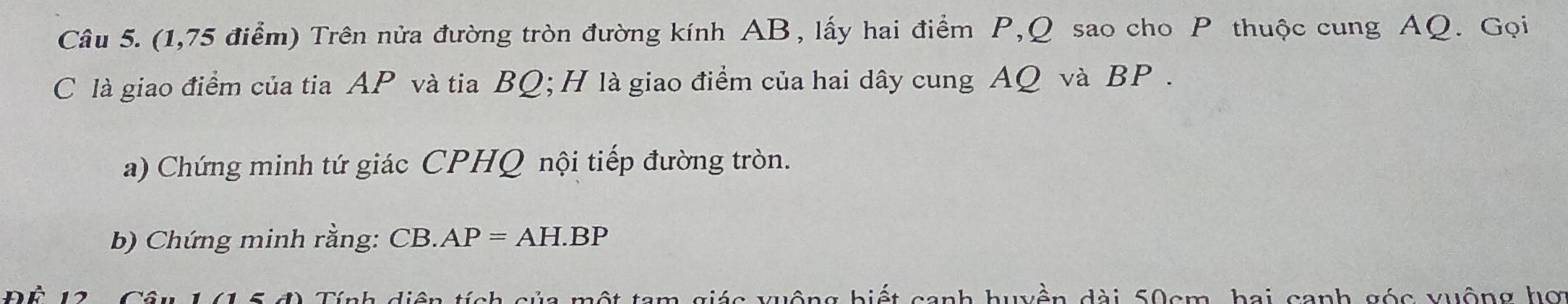 (1,75 điểm) Trên nửa đường tròn đường kính AB, lấy hai điểm P, Q sao cho P thuộc cung AQ. Gọi 
C là giao điểm của tia AP và tia BQ; H là giao điểm của hai dây cung AQ và BP. 
a) Chứng minh tứ giác CPHQ nội tiếp đường tròn. 
b) Chứng minh rằng: CB. AP=AH.BP
d) Tính diện tích của một tam giác vuộng biết canh huyền dài 50cm, bai canh góc xuộng hợ