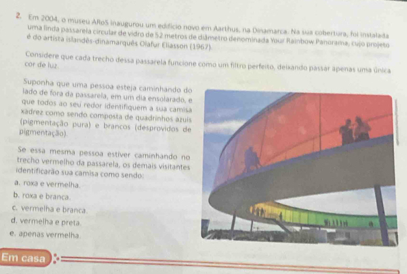 Em 2004, o museu ARoS inaugurou um edifício novo em Aarthus, na Dinamarca. Na sua cobertura, foi instalada
uma linda passarela circular de vidro de 52 metros de diâmetro denominada Your Rainbow Panorama, cujo projeto
é do artista islandês-dinamarquês Olafur Eliasson (1967)
Considere que cada trecho dessa passarela funcione como um filtro perfeito, deixando passár apenas uma única
cor de luz
Suponha que uma pessoa esteja caminhando do
iado de fora da passarela, em um dia ensolarado, 
que todos ao seu redor identifiquem a sua camis
xadrez como sendo composta de quadrinhos azuí
(pigmentação pura) e brancos (desprovidos de
pigmentação).
Se essa mesma pessoa estíver caminhando no
trecho vermelho da passarela, os demais visitantes
identificarão sua camisa como sendo:
a. roxa e vermelha.
b. roxa e branca.
c. vermelha e branca.
d. vermelha e preta.
e. apenas vermelha.
Em casa