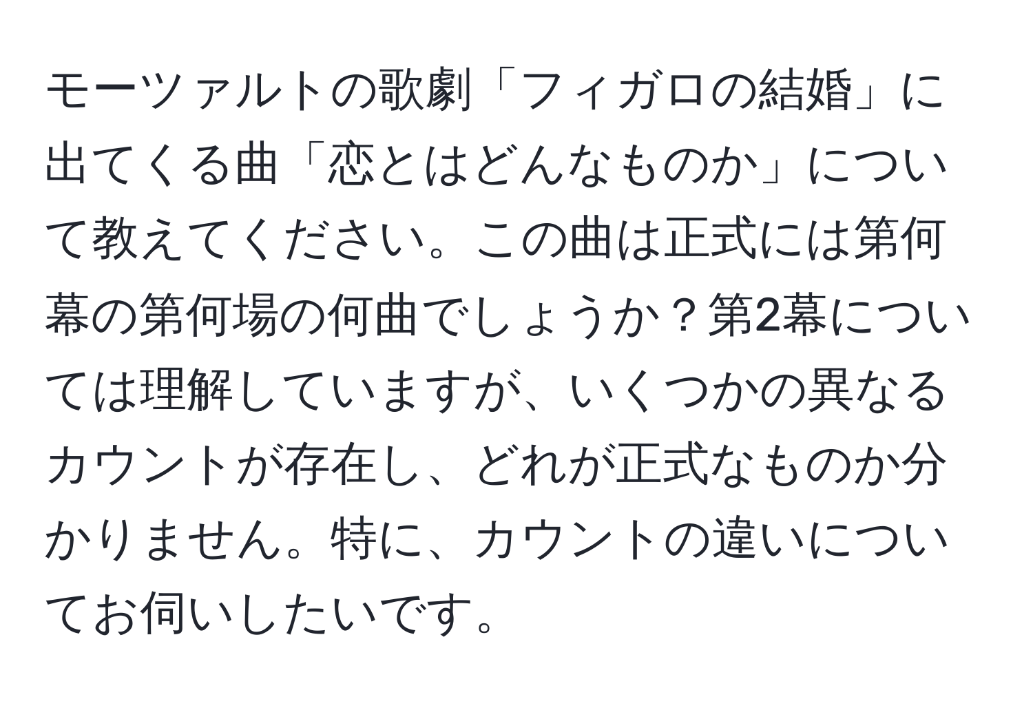 モーツァルトの歌劇「フィガロの結婚」に出てくる曲「恋とはどんなものか」について教えてください。この曲は正式には第何幕の第何場の何曲でしょうか？第2幕については理解していますが、いくつかの異なるカウントが存在し、どれが正式なものか分かりません。特に、カウントの違いについてお伺いしたいです。