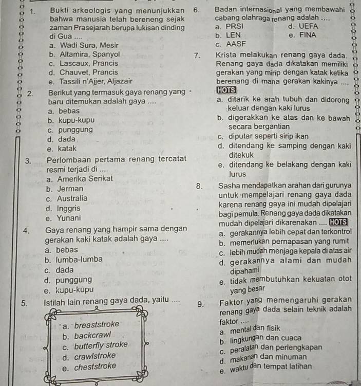 Bukti arkeologis yang menunjukkan 6. Badan internasional yang membawahi
bahwa manusia telah bereneng sejak cabang olahraga renang adalah ....
zaman Prasejarah berupa lukisan dinding a. PRSI d. UEFA
di Gua .... b. LEN e. FINA
a. Wadi Sura, Mesir c. AASF
b. Altamira, Spanyol 7. Krista melakukan renang gaya dada.
c. Lascaux, Prancis Renang gaya dada dikatakan memiliki
d. Chauvet, Prancis gerakan yang mirip dengan katak ketika
e. Tassili n'Ajjer, Aljazair berenang di mana gerakan kakinya ....
HOTS
2. Berikut yang termasuk gaya renang yang · a. ditarik ke arah tubuh dan didorong
baru ditemukan adalah gaya ....
a. bebas keluar dengan kaki lurus
b. kupu-kupu b. digerakkan ke alas dan ke bawah
c. punggung secara bergantian
d. dada c. diputar seperti sirip ikan
e. katak d. ditendang ke samping dengan kaki
ditekuk
3. Perlombaan pertama renang tercatat e. ditendang ke belakang dengan kaki
resmi terjadi di .... lurus
a. Amerika Serikat
8.
b. Jerman Sasha mendapatkan arahan dari gurunya
c. Australia untuk mempelajari renang gaya dada
d. Inggris karena renang gaya ini mudah dipelajari
e. Yunani bagi pemula. Renang gaya dada dīkatakan
4. Gaya renang yang hampir sama dengan mudah dipelajari dikarenakan .... O s
a. gerakannya lebih cepat dan terkontrol
gerakan kaki katak adalah gaya .... b. memerlukan pernapasan yang rumit
a. bebas
b. lumba-lumba c. lebih mudah menjaga kepala di atas air
c. dada d. gerakannya alami dan mudah
dipahami
d. punggung e. tidak membutuhkan kekuatan otot
e. kupu-kupu yang besar
5. Istilah lain renang gaya dada, yaitu .... 9.   Faktor yang memengaruhi gerakan
renang gaya dada selain teknik adalah
a. breaststroke faktor ....
b. backcrawl
a. mental dan fisik
c. butterfly stroke b. lingkungan dan cuaca
d. crawlstroke c. peralatan dan perlengkapan
e.cheststroke d. makanan dan minuman
e. waktu dan tempat latihan