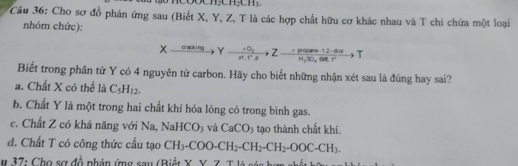 HCOOCH₂CH₂CH3.
Câu 36: Cho sơ đồ phản ứng sau (Biết X, Y, Z, T là các hợp chất hữu cơ khác nhau và T chi chứa một loại
nhóm chức):
X cracking Y frac +O_2x!,t°.pZ-frac +propane-1.2-diolH_2SO_4.84e.t°to T
Biết trong phân tử Y có 4 nguyên tử carbon. Hãy cho biết những nhận xét sau là đúng hay sai?
a. Chất X có thể là C_5H_12.
b. Chất Y là một trong hai chất khí hóa lỏng có trong bình gas.
c. Chất Z có khả năng với Na, N aHCO_3 và CaCO_3 tạo thành chất khí.
d. Chất T có công thức cấu tạo CH_3-COO-CH_2-CH_2-CH_2-OOC-CH_3. 
# 37: Cho sơ đồ phản ứng sau (Biết X. Y. Z. T là sán